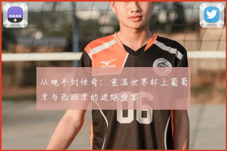 从绝平到传奇:重温世界杯上葡萄牙与西班牙的进球盛宴