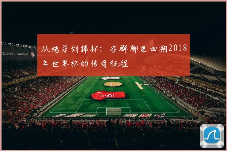 从绝杀到捧杯：在群聊里回溯2018年世界杯的传奇征程