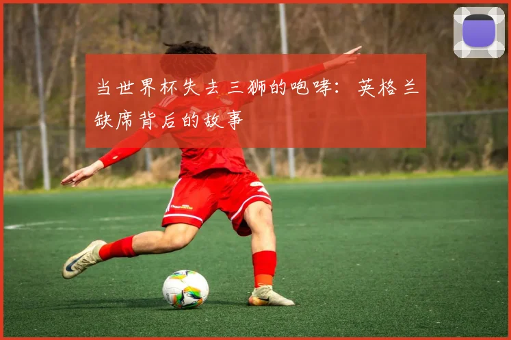 当世界杯失去三狮的咆哮：英格兰缺席背后的故事