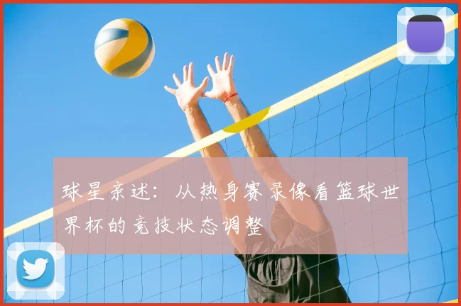 球星亲述：从热身赛录像看篮球世界杯的竞技状态调整