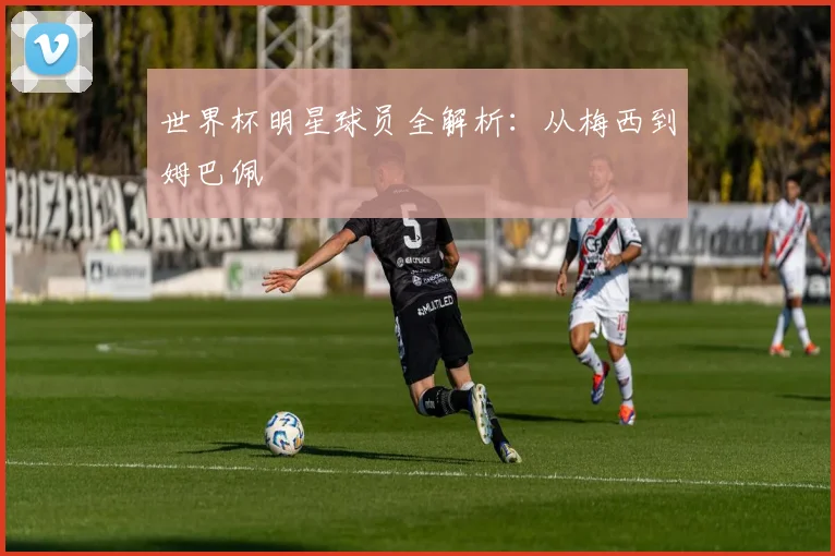 世界杯明星球员全解析：从梅西到姆巴佩