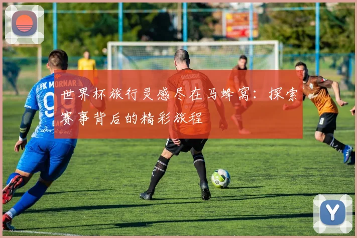 世界杯旅行灵感尽在马蜂窝:探索赛事背后的精彩旅程