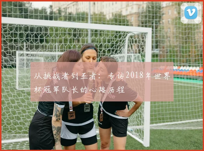 从挑战者到王者：专访2018年世界杯冠军队长的心路历程