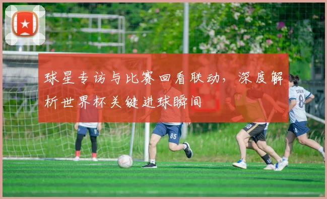 球星专访与比赛回看联动，深度解析世界杯关键进球瞬间