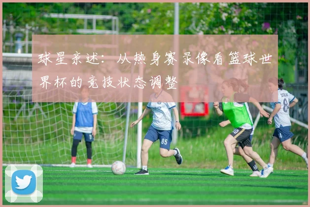 球星亲述：从热身赛录像看篮球世界杯的竞技状态调整