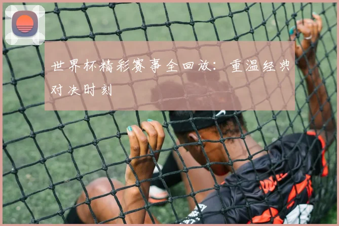 世界杯精彩赛事全回放：重温经典对决时刻